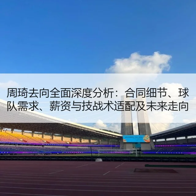 周琦去向全面深度分析:合同细节、球队需求、薪资与技战术适配及未来走向评估